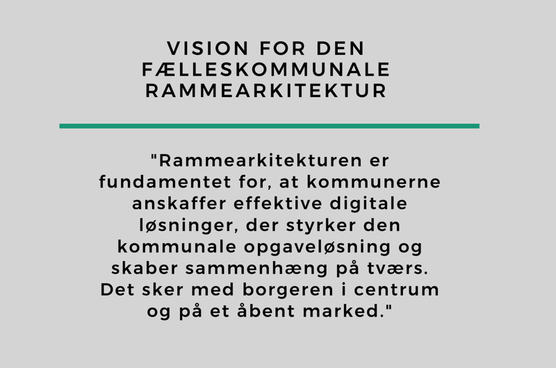 Vision for den fælleskommunale rammearkitektur "Rammearkitekturen er fundamentet for, at kommunerne anskaffer effektive digitale løsninger, der styrker den kommunale opgaveløsning og skaber sammenhæng på tværs. Det sker med borgeren i centrum og på et åbent marked."